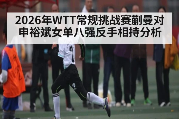 2026年WTT常规挑战赛蒯曼对申裕斌女单八强反手相持分析（kaiyun）